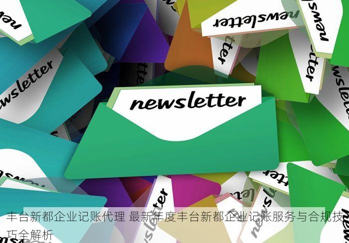 丰台新都企业记账代理 最新年度丰台新都企业记账服务与合规技巧全解析