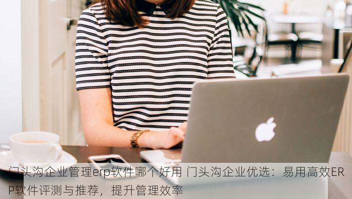 门头沟企业管理erp软件哪个好用 门头沟企业优选：易用高效ERP软件评测与推荐，提升管理效率