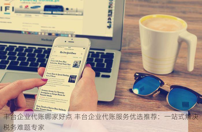 丰台企业代账哪家好点 丰台企业代账服务优选推荐：一站式解决税务难题专家