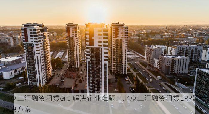 北京三汇融资租赁erp 解决企业难题：北京三汇融资租赁ERP最新解决方案