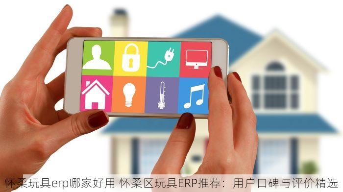 怀柔玩具erp哪家好用 怀柔区玩具ERP推荐：用户口碑与评价精选