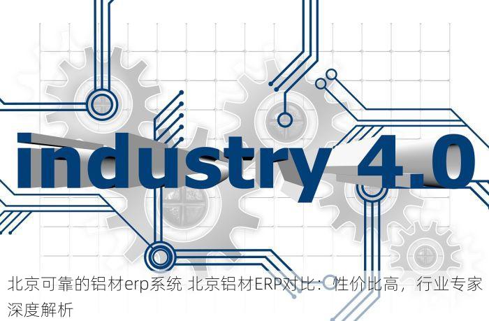 北京可靠的铝材erp系统 北京铝材ERP对比：性价比高，行业专家深度解析
