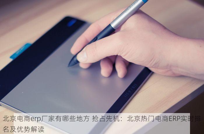 北京电商erp厂家有哪些地方 抢占先机：北京热门电商ERP实时排名及优势解读