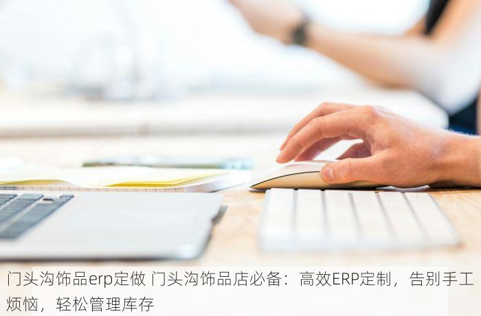 门头沟饰品erp定做 门头沟饰品店必备：高效ERP定制，告别手工烦恼，轻松管理库存