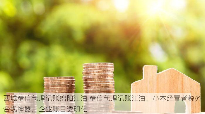 西城精信代理记账绵阳江油 精信代理记账江油：小本经营者税务合规神器，企业账目透明化