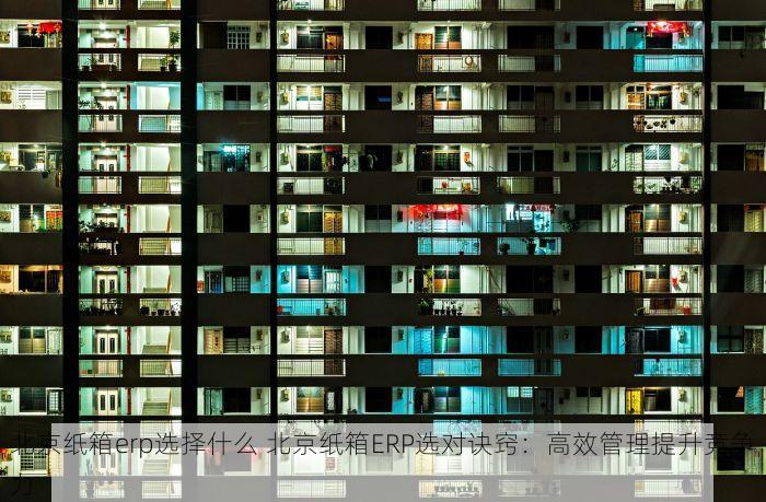 北京纸箱erp选择什么 北京纸箱ERP选对诀窍：高效管理提升竞争力