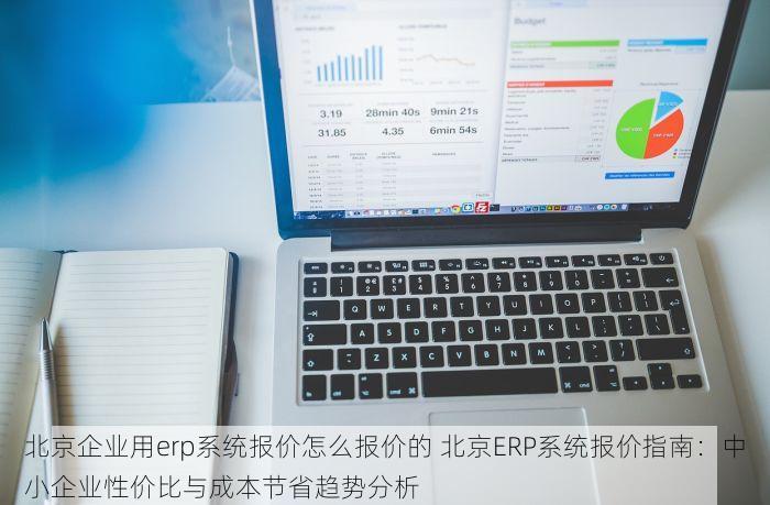 北京企业用erp系统报价怎么报价的 北京ERP系统报价指南：中小企业性价比与成本节省趋势分析