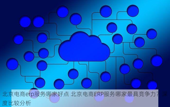 北京电商erp服务哪家好点 北京电商ERP服务哪家最具竞争力？深度比较分析
