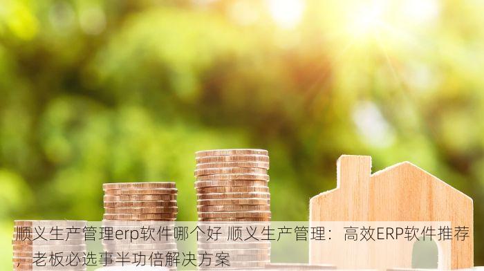 顺义生产管理erp软件哪个好 顺义生产管理：高效ERP软件推荐，老板必选事半功倍解决方案