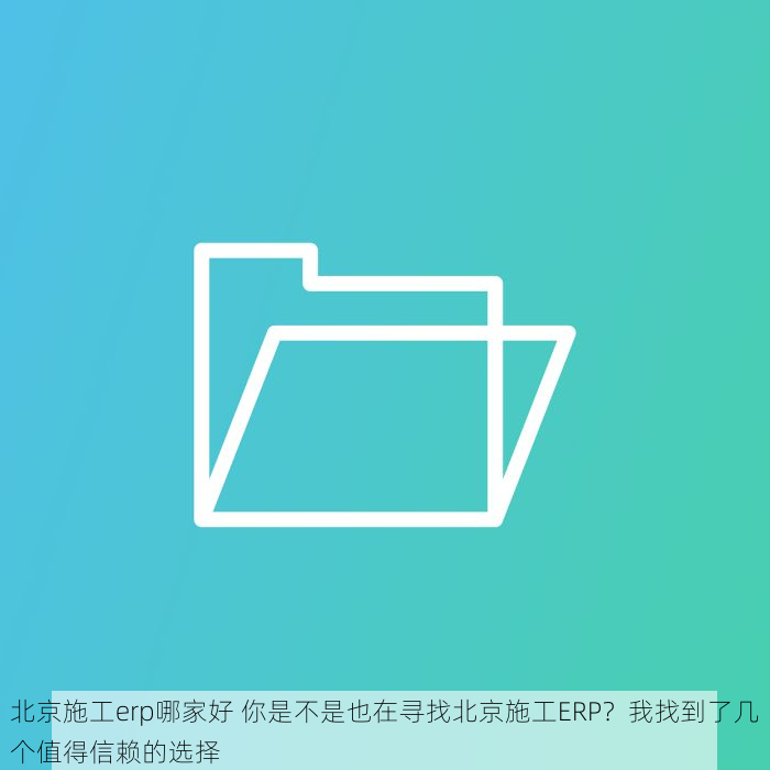 北京施工erp哪家好 你是不是也在寻找北京施工ERP？我找到了几个值得信赖的选择