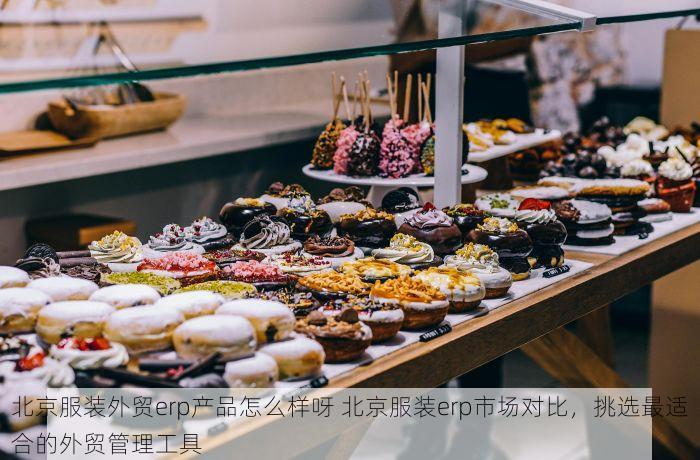 北京服装外贸erp产品怎么样呀 北京服装erp市场对比，挑选最适合的外贸管理工具