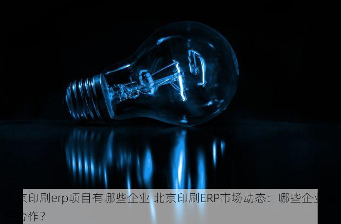 北京印刷erp项目有哪些企业 北京印刷ERP市场动态：哪些企业值得合作？