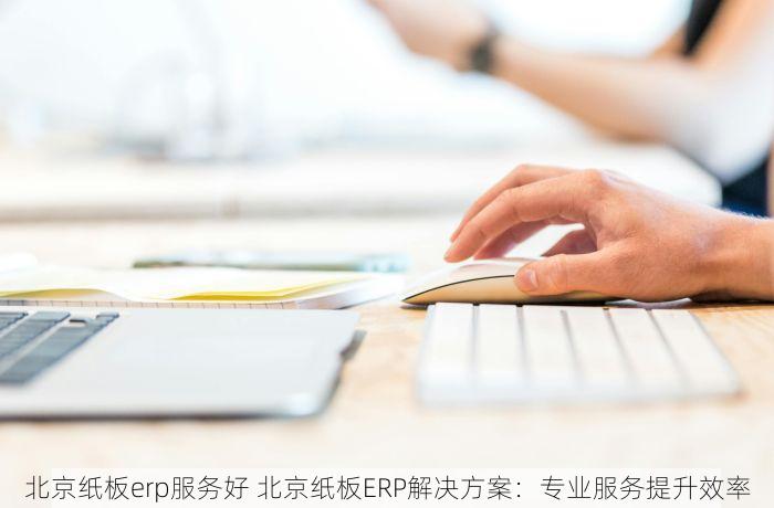 北京纸板erp服务好 北京纸板ERP解决方案：专业服务提升效率