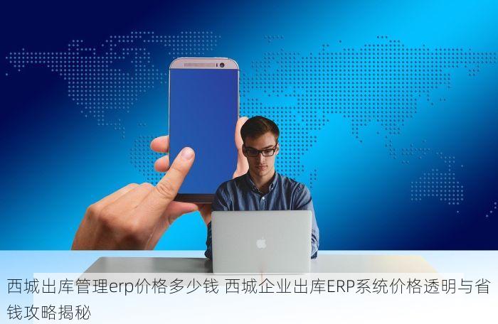西城出库管理erp价格多少钱 西城企业出库ERP系统价格透明与省钱攻略揭秘