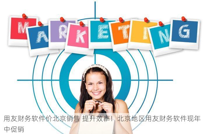 用友财务软件价北京销售 提升效率！北京地区用友财务软件现年中促销