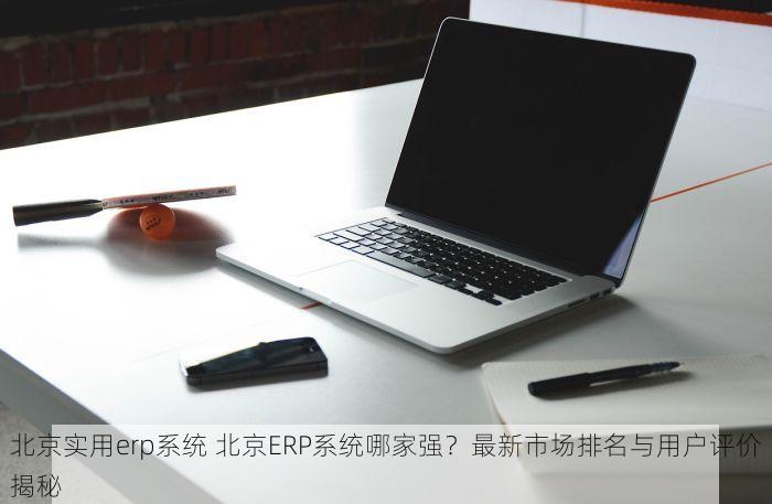 北京实用erp系统 北京ERP系统哪家强？最新市场排名与用户评价揭秘
