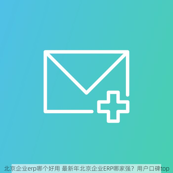 北京企业erp哪个好用 最新年北京企业ERP哪家强？用户口碑top