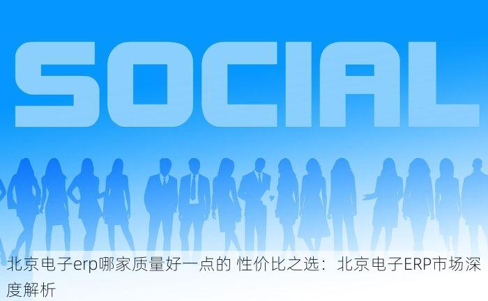 北京电子erp哪家质量好一点的 性价比之选：北京电子ERP市场深度解析