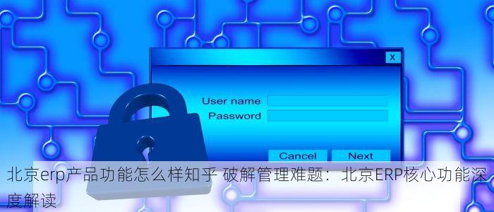 北京erp产品功能怎么样知乎 破解管理难题：北京ERP核心功能深度解读