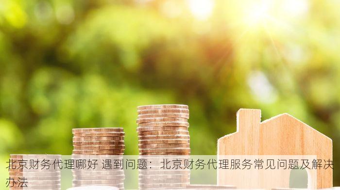 北京财务代理哪好 遇到问题：北京财务代理服务常见问题及解决办法