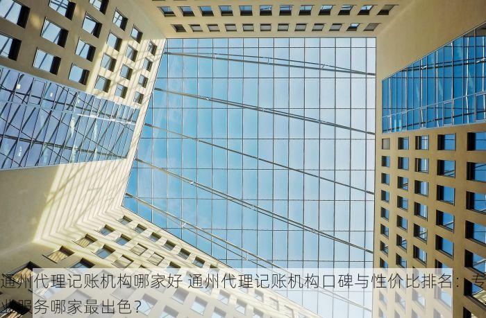通州代理记账机构哪家好 通州代理记账机构口碑与性价比排名：专业服务哪家最出色？