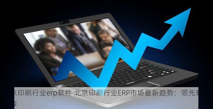 北京印刷行业erp软件 北京印刷行业ERP市场最新趋势：领先软件推荐