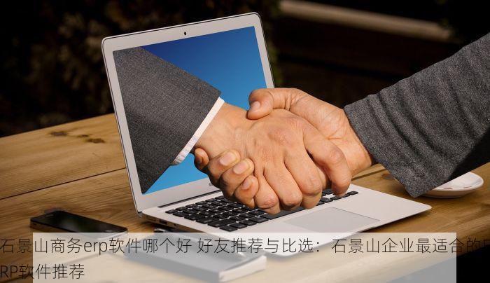 石景山商务erp软件哪个好 好友推荐与比选：石景山企业最适合的ERP软件推荐