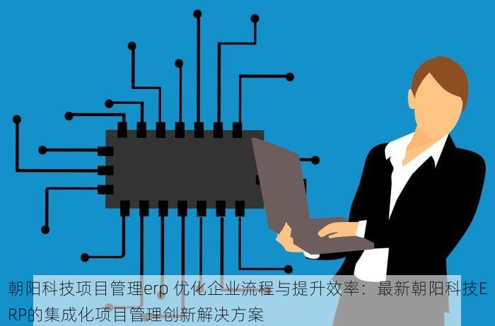 朝阳科技项目管理erp 优化企业流程与提升效率：最新朝阳科技ERP的集成化项目管理创新解决方案