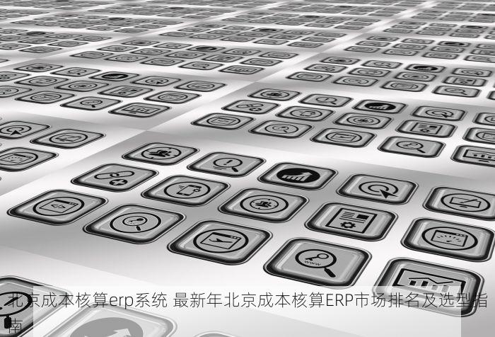 北京成本核算erp系统 最新年北京成本核算ERP市场排名及选型指南