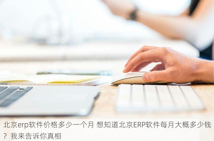 北京erp软件价格多少一个月 想知道北京ERP软件每月大概多少钱？我来告诉你真相
