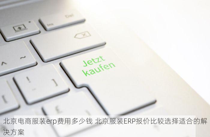 北京电商服装erp费用多少钱 北京服装ERP报价比较选择适合的解决方案