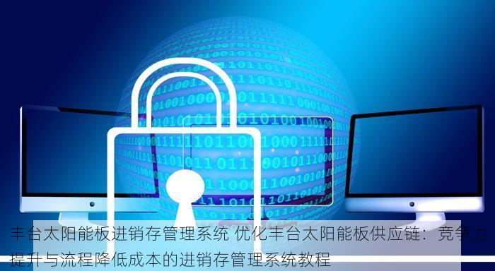 丰台太阳能板进销存管理系统 优化丰台太阳能板供应链：竞争力提升与流程降低成本的进销存管理系统教程