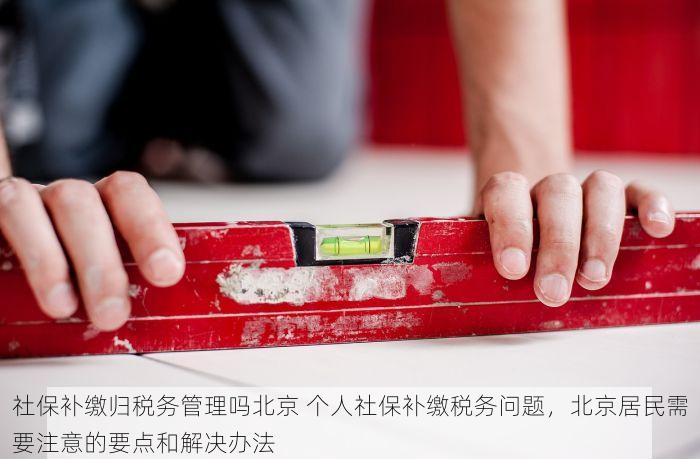 社保补缴归税务管理吗北京 个人社保补缴税务问题，北京居民需要注意的要点和解决办法