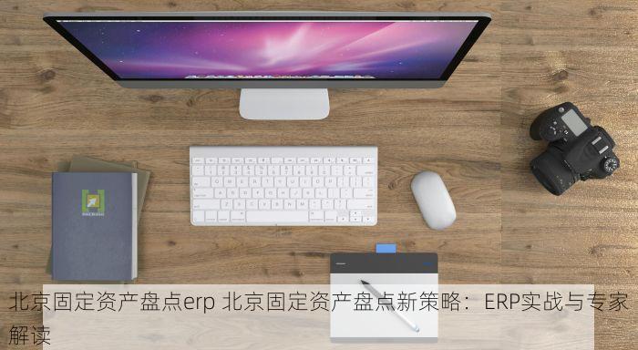 北京固定资产盘点erp 北京固定资产盘点新策略：ERP实战与专家解读