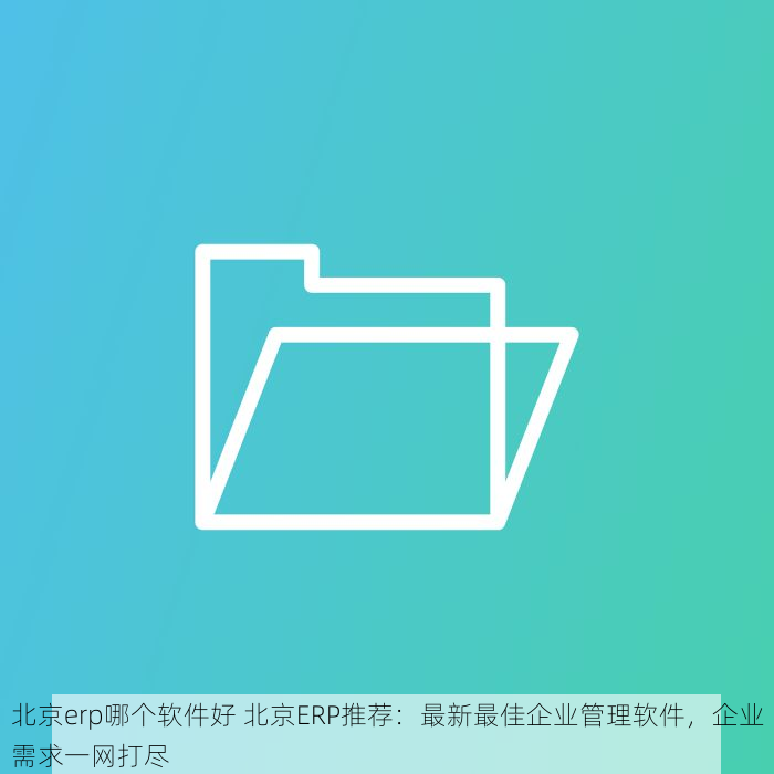 北京erp哪个软件好 北京ERP推荐：最新最佳企业管理软件，企业需求一网打尽