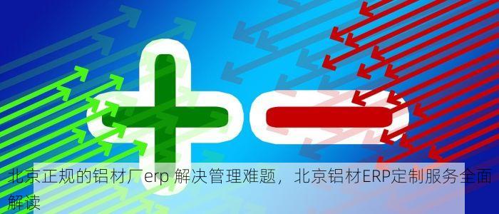 北京正规的铝材厂erp 解决管理难题，北京铝材ERP定制服务全面解读