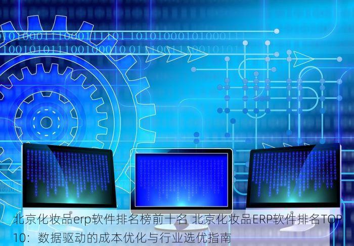 北京化妆品erp软件排名榜前十名 北京化妆品ERP软件排名TOP10：数据驱动的成本优化与行业选优指南
