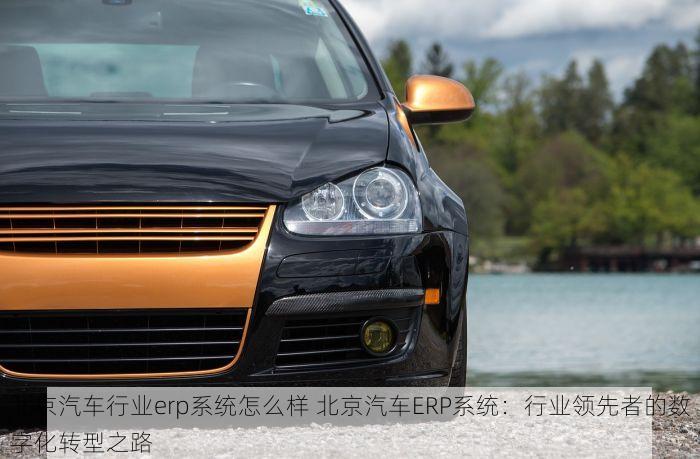 北京汽车行业erp系统怎么样 北京汽车ERP系统：行业领先者的数字化转型之路
