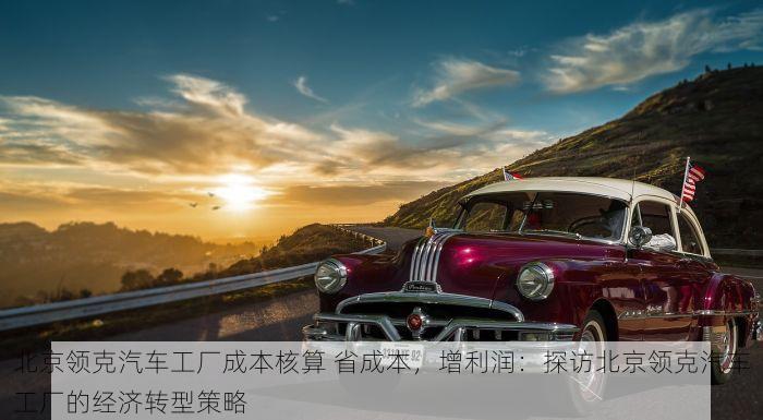北京领克汽车工厂成本核算 省成本，增利润：探访北京领克汽车工厂的经济转型策略