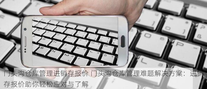 门头沟仓库管理进销存报价 门头沟仓库管理难题解决方案：进销存报价助你轻松应对与了解
