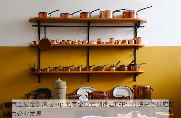 北京全屋定制家居erp 北京全屋定制家居ERP：打造高效供应链，助力企业发展