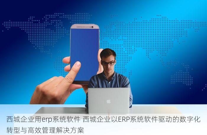 西城企业用erp系统软件 西城企业以ERP系统软件驱动的数字化转型与高效管理解决方案