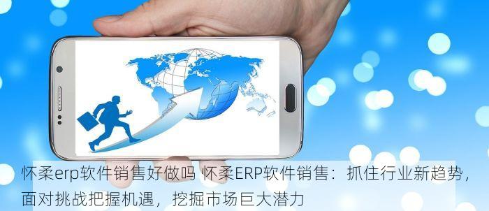 怀柔erp软件销售好做吗 怀柔ERP软件销售：抓住行业新趋势，面对挑战把握机遇，挖掘市场巨大潜力