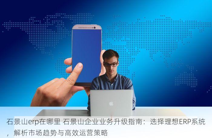 石景山erp在哪里 石景山企业业务升级指南：选择理想ERP系统，解析市场趋势与高效运营策略