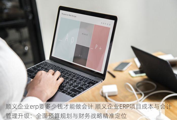 顺义企业erp要多少钱才能做会计 顺义企业ERP项目成本与会计管理升级：全面预算规划与财务战略精准定位