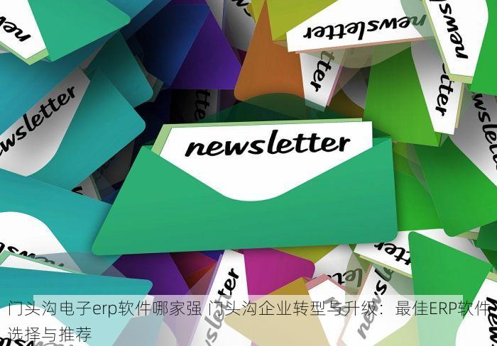 门头沟电子erp软件哪家强 门头沟企业转型与升级：最佳ERP软件选择与推荐