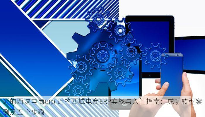 近的西城电商erp 近的西城电商ERP实战与入门指南：成功转型案例及五个步骤