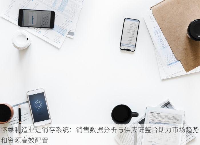 怀柔制造业进销存系统：销售数据分析与供应链整合助力市场趋势和资源高效配置