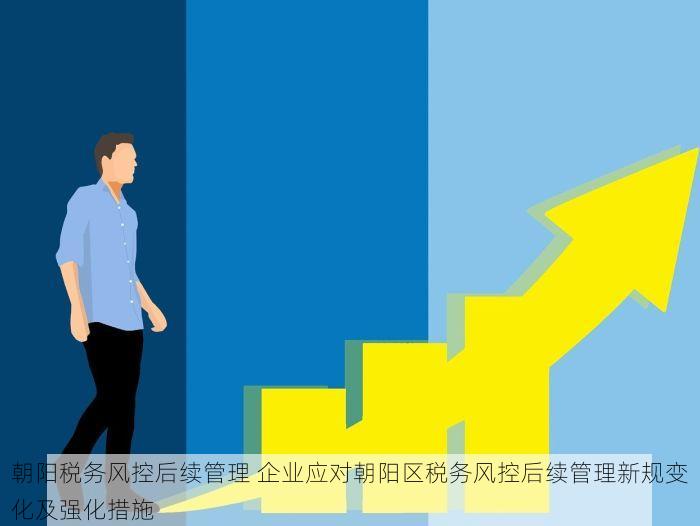朝阳税务风控后续管理 企业应对朝阳区税务风控后续管理新规变化及强化措施