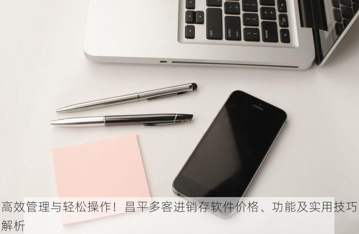 高效管理与轻松操作！昌平多客进销存软件价格、功能及实用技巧解析